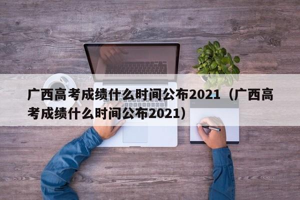 广西高考成绩什么时间公布2021（广西高考成绩什么时间公布2021）