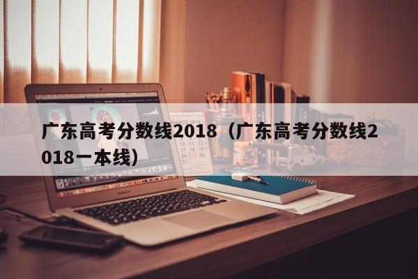 广东高考分数线2018（广东高考分数线2018一本线）