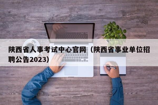陕西省人事考试中心官网（陕西省事业单位招聘公告2023）