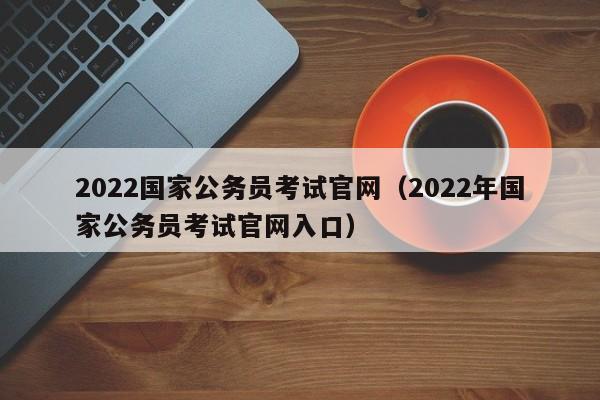 2022国家公务员考试官网（2022年国家公务员考试官网入口）