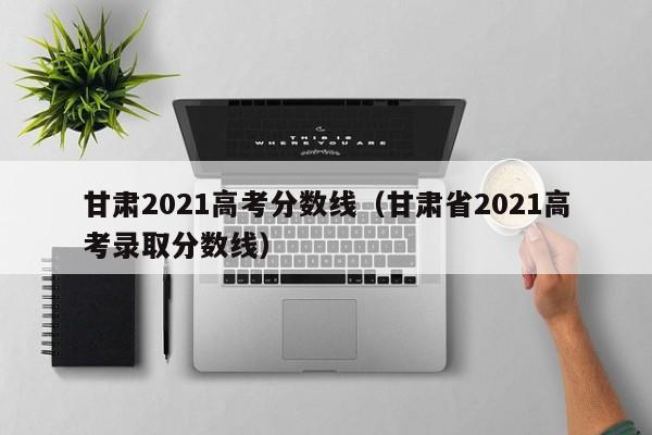甘肃2021高考分数线（甘肃省2021高考录取分数线）