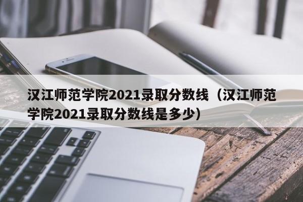 汉江师范学院2021录取分数线（汉江师范学院2021录取分数线是多少）