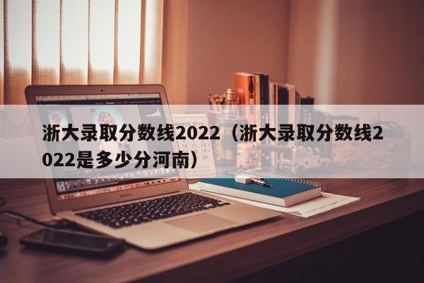 浙大录取分数线2022（浙大录取分数线2022是多少分河南）