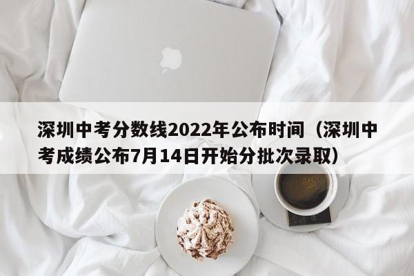 深圳中考分数线2022年公布时间（深圳中考成绩公布7月14日开始分批次录取）