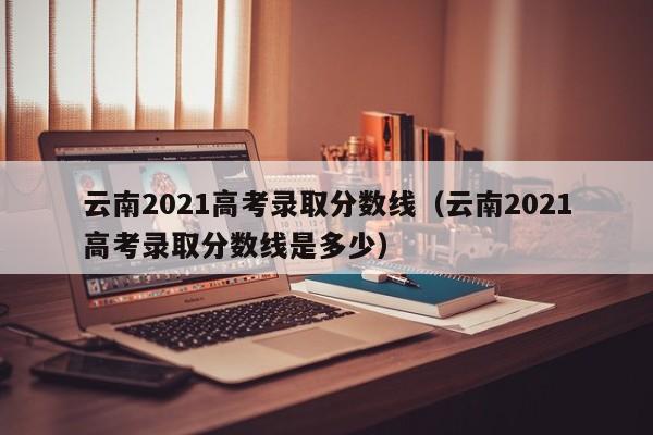 云南2021高考录取分数线（云南2021高考录取分数线是多少）