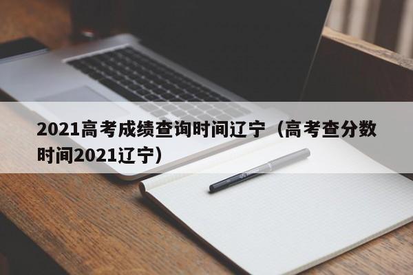 2021高考成绩查询时间辽宁（高考查分数时间2021辽宁）
