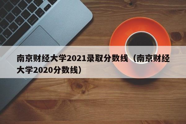 南京财经大学2021录取分数线（南京财经大学2020分数线）