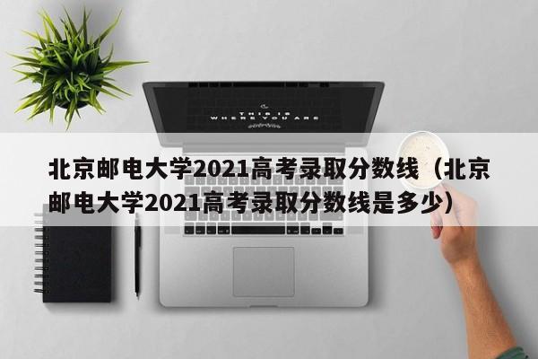 北京邮电大学2021高考录取分数线（北京邮电大学2021高考录取分数线是多少）