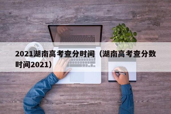 2021湖南高考查分时间（湖南高考查分数时间2021）
