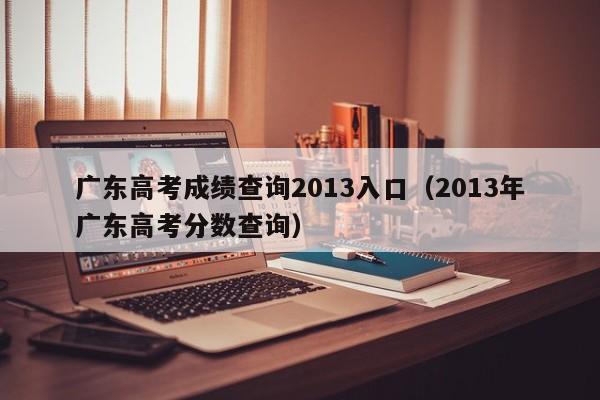 广东高考成绩查询2013入口（2013年广东高考分数查询）