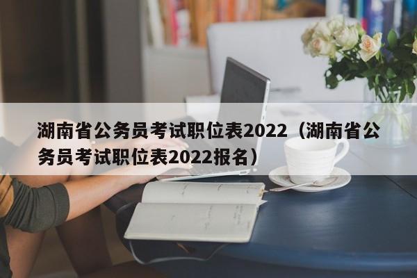 湖南省公务员考试职位表2022（湖南省公务员考试职位表2022报名）
