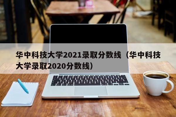 华中科技大学2021录取分数线（华中科技大学录取2020分数线）