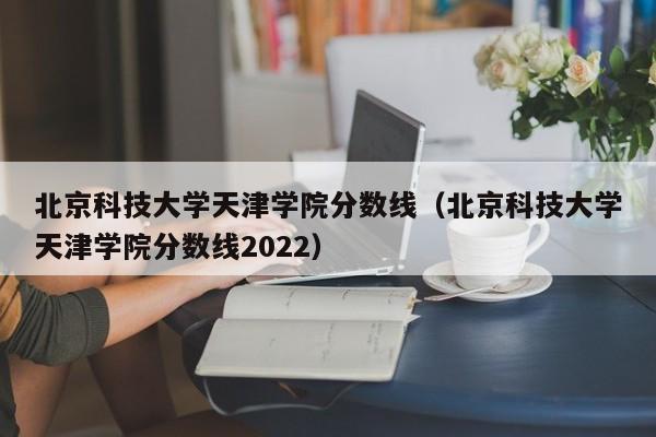 北京科技大学天津学院分数线（北京科技大学天津学院分数线2022）