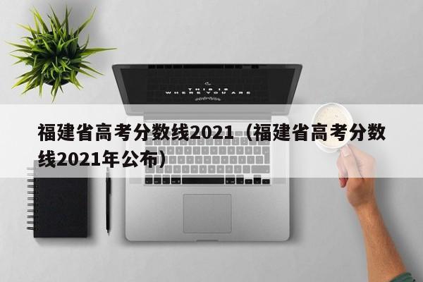 福建省高考分数线2021（福建省高考分数线2021年公布）