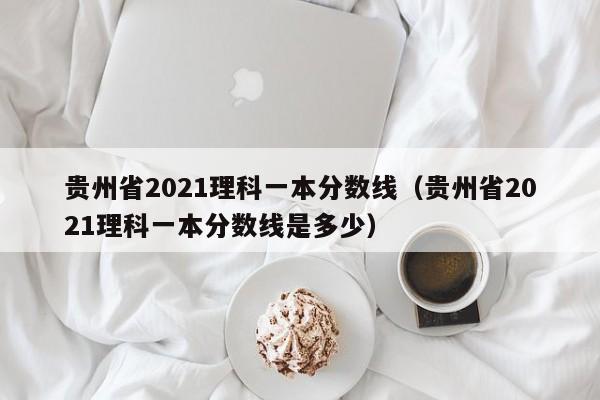 贵州省2021理科一本分数线（贵州省2021理科一本分数线是多少）