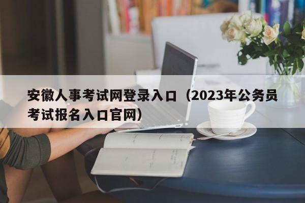 安徽人事考试网登录入口（2023年公务员考试报名入口官网）