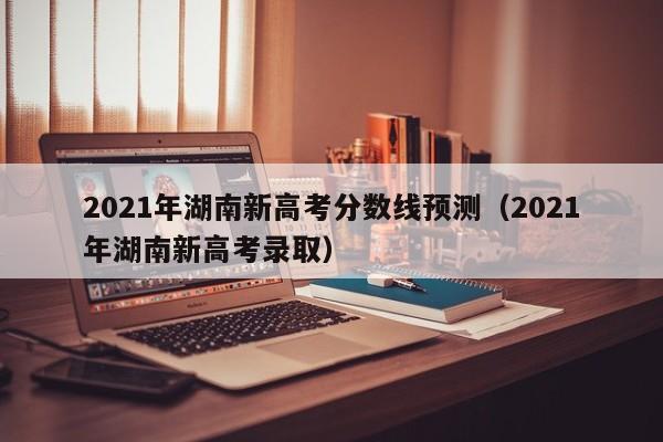 2021年湖南新高考分数线预测（2021年湖南新高考录取）