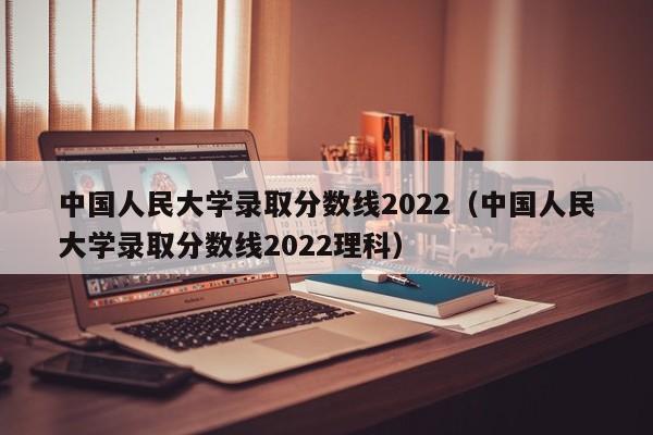 中国人民大学录取分数线2022（中国人民大学录取分数线2022理科）