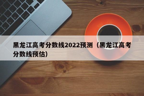 黑龙江高考分数线2022预测（黑龙江高考分数线预估）