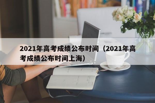 2021年高考成绩公布时间（2021年高考成绩公布时间上海）