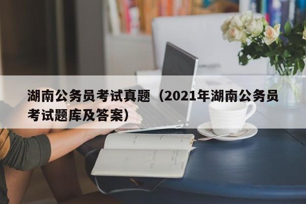 湖南公务员考试真题（2021年湖南公务员考试题库及答案）