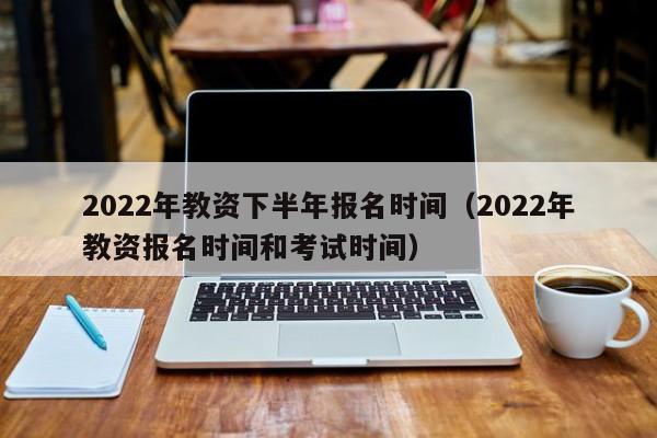 2022年教资下半年报名时间（2022年教资报名时间和考试时间）