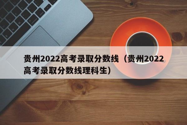 贵州2022高考录取分数线（贵州2022高考录取分数线理科生）