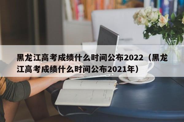 黑龙江高考成绩什么时间公布2022（黑龙江高考成绩什么时间公布2021年）