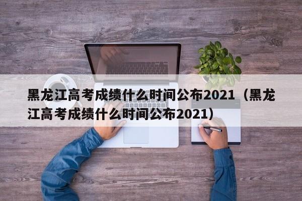 黑龙江高考成绩什么时间公布2021（黑龙江高考成绩什么时间公布2021）