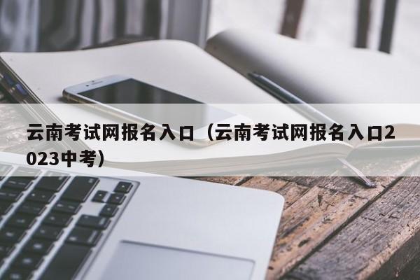 云南考试网报名入口（云南考试网报名入口2023中考）