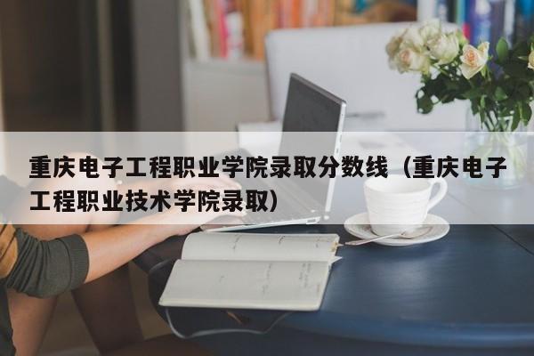 重庆电子工程职业学院录取分数线（重庆电子工程职业技术学院录取）