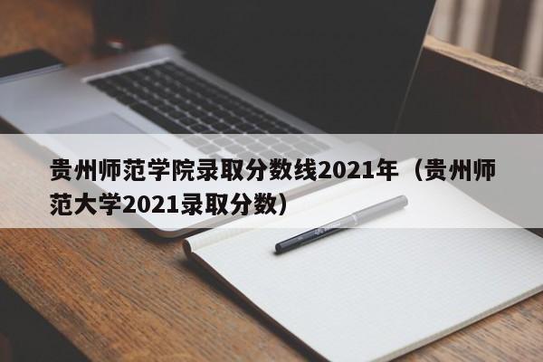 贵州师范学院录取分数线2021年（贵州师范大学2021录取分数）