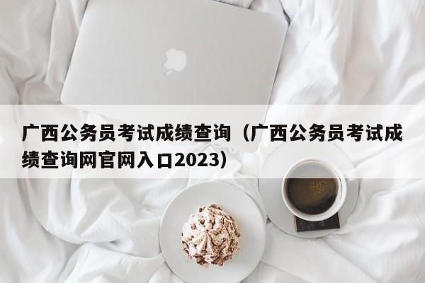 广西公务员考试成绩查询（广西公务员考试成绩查询网官网入口2023）