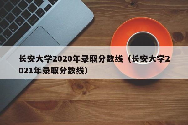 长安大学2020年录取分数线（长安大学2021年录取分数线）