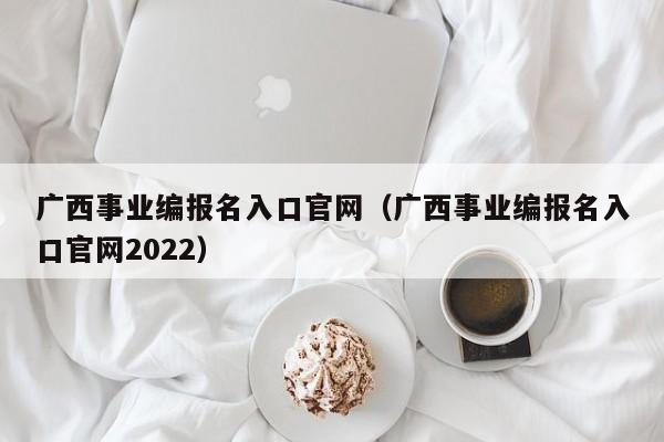 广西事业编报名入口官网（广西事业编报名入口官网2022）