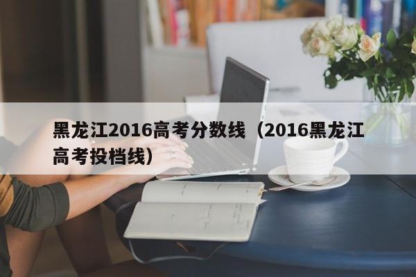 黑龙江2016高考分数线（2016黑龙江高考投档线）