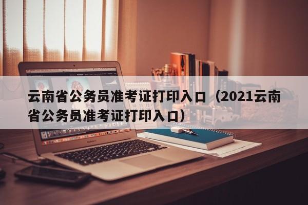 云南省公务员准考证打印入口（2021云南省公务员准考证打印入口）
