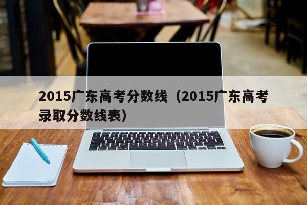 2015广东高考分数线（2015广东高考录取分数线表）