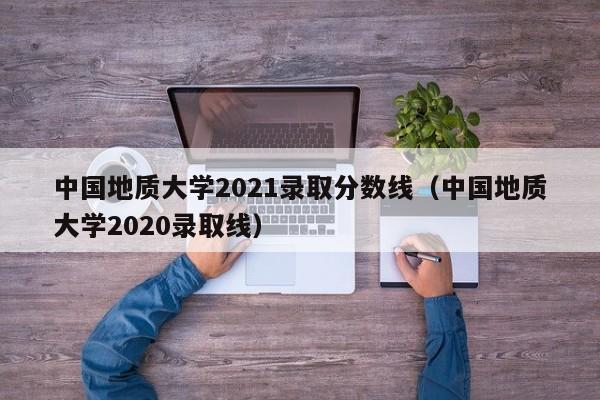 中国地质大学2021录取分数线（中国地质大学2020录取线）