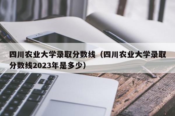 四川农业大学录取分数线（四川农业大学录取分数线2023年是多少）