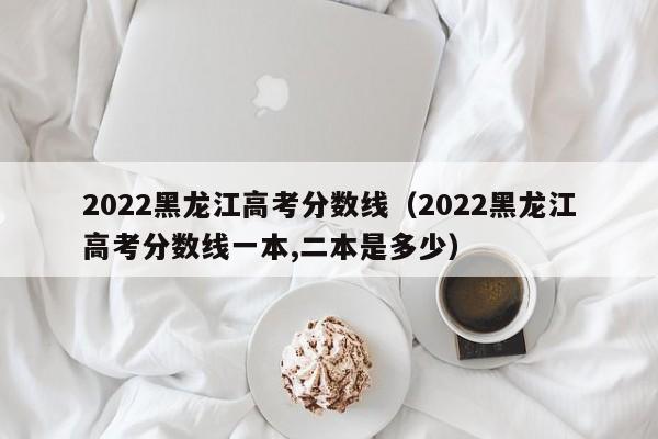 2022黑龙江高考分数线（2022黑龙江高考分数线一本,二本是多少）