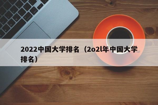 2022中国大学排名（2o2l年中国大学排名）