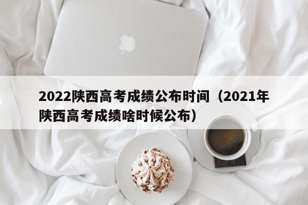 2022陕西高考成绩公布时间（2021年陕西高考成绩啥时候公布）