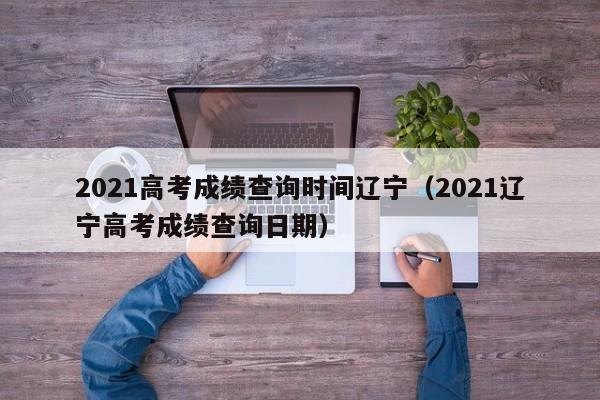 2021高考成绩查询时间辽宁（2021辽宁高考成绩查询日期）
