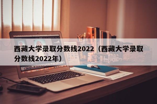西藏大学录取分数线2022（西藏大学录取分数线2022年）
