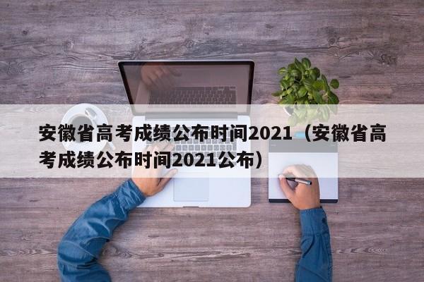 安徽省高考成绩公布时间2021（安徽省高考成绩公布时间2021公布）