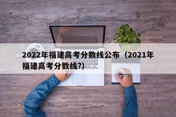 2022年福建高考分数线公布（2021年福建高考分数线?）