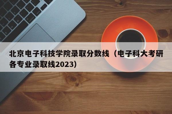 北京电子科技学院录取分数线（电子科大考研各专业录取线2023）