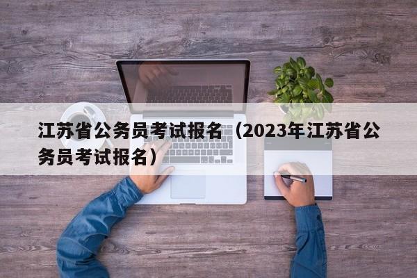 江苏省公务员考试报名（2023年江苏省公务员考试报名）
