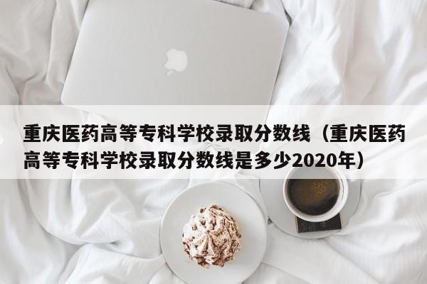 重庆医药高等专科学校录取分数线（重庆医药高等专科学校录取分数线是多少2020年）
